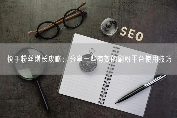 快手粉丝增长攻略：分享一些有效的刷粉平台使用技巧