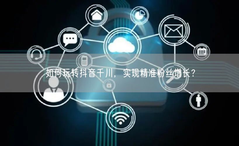 如何玩转抖音千川，实现精准粉丝增长？