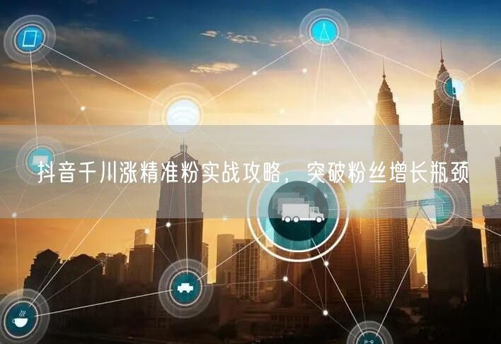 抖音千川涨精准粉实战攻略，突破粉丝增长瓶颈