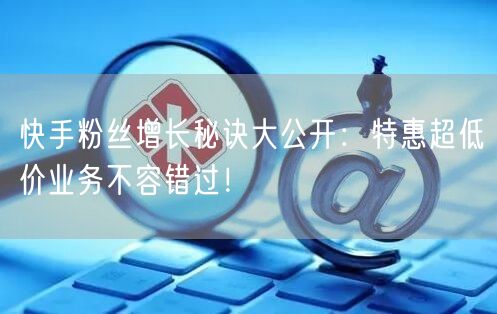 快手粉丝增长秘诀大公开：特惠超低价业务不容错过！