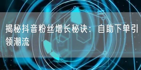 揭秘抖音粉丝增长秘诀：自助下单引领潮流