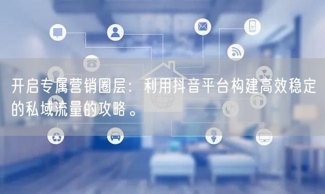 开启专属营销圈层：利用抖音平台构建高效稳定的私域流量的攻略。