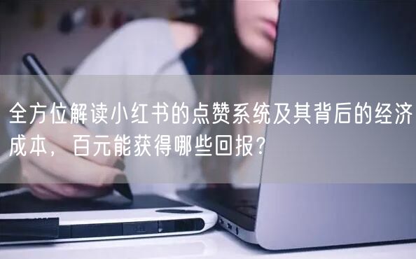 全方位解读小红书的点赞系统及其背后的经济成本，百元能获得哪些回报？