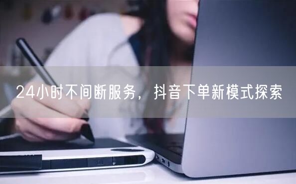 24小时不间断服务，抖音下单新模式探索