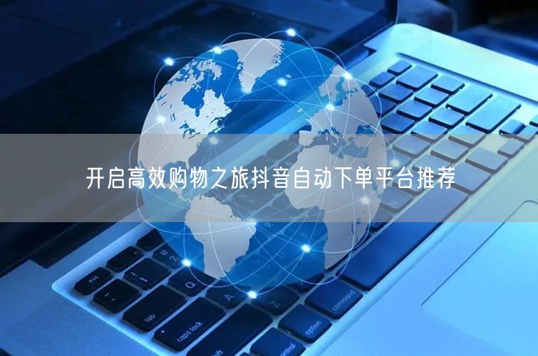 开启高效购物之旅抖音自动下单平台推荐