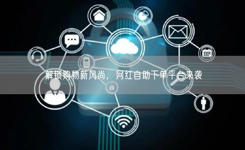 解锁购物新风尚，网红自助下单平台来袭