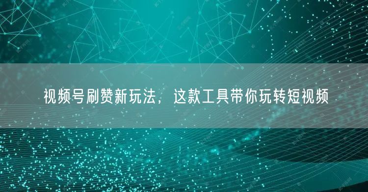 视频号刷赞新玩法，这款工具带你玩转短视频