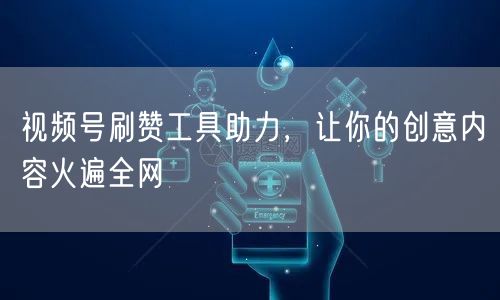 视频号刷赞工具助力，让你的创意内容火遍全网