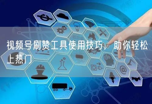 视频号刷赞工具使用技巧，助你轻松上热门