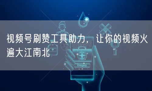 视频号刷赞工具助力，让你的视频火遍大江南北