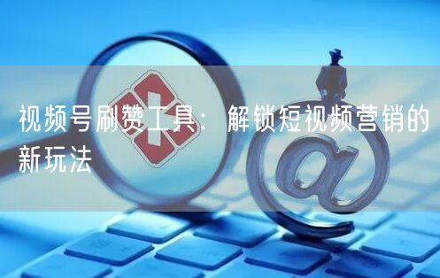视频号刷赞工具：解锁短视频营销的新玩法