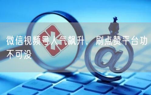微信视频号人气飙升，刷点赞平台功不可没