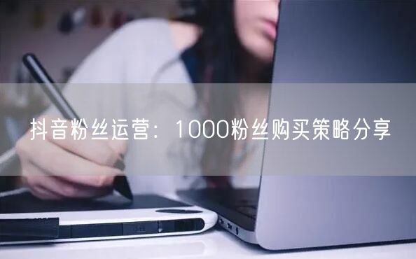 抖音粉丝运营：1000粉丝购买策略分享