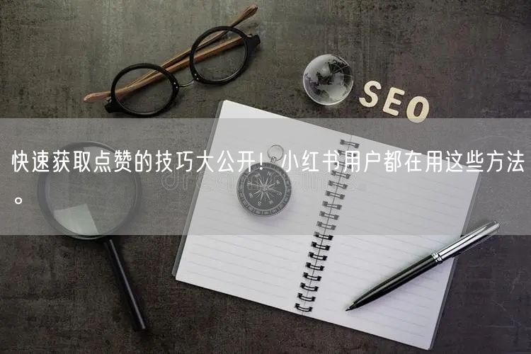 快速获取点赞的技巧大公开！小红书用户都在用这些方法。