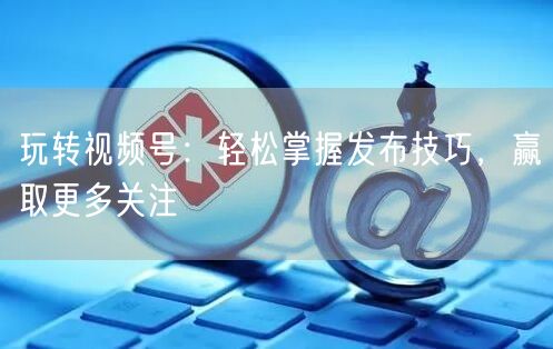 玩转视频号：轻松掌握发布技巧，赢取更多关注