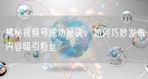 揭秘视频号成功秘诀：如何巧妙发布内容吸引