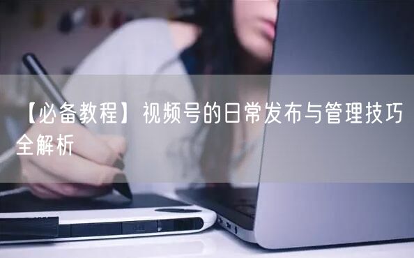 【必备教程】视频号的日常发布与管理技巧全