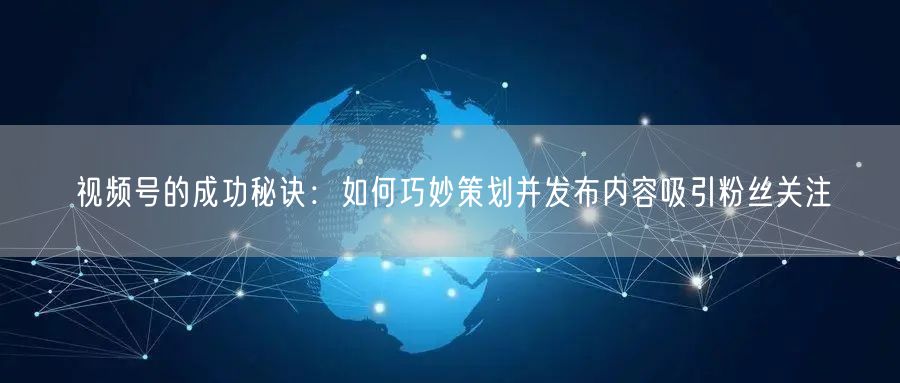 视频号的成功秘诀：如何巧妙策划并发布内容