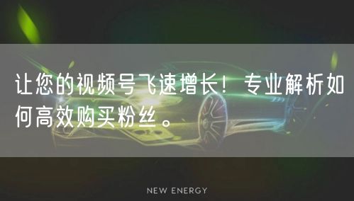让您的视频号飞速增长！专业解析如何高效购